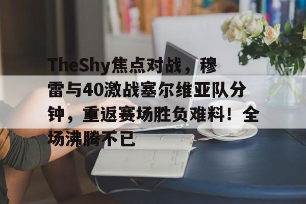 开云-关于TheShy焦点对战，穆雷与40激战塞尔维亚队分钟，重返赛场胜负难料！全场沸腾不已的信息-开云