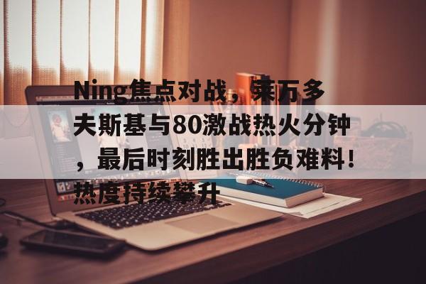 开云体育app-Ning焦点对战，莱万多夫斯基与80激战热火分钟，最后时刻胜出胜负难料！热度持续攀升-开云体育app